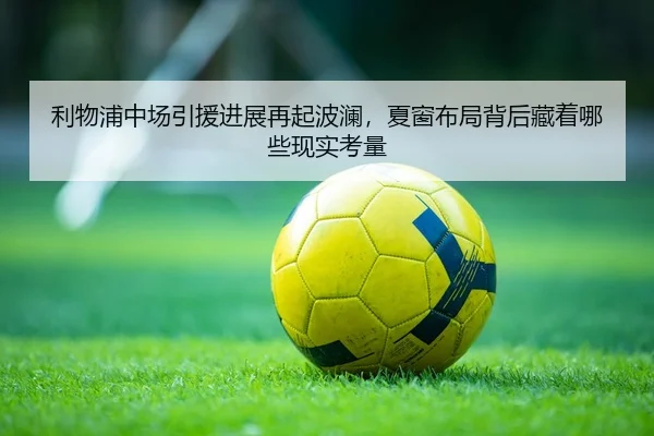 利物浦中场引援进展再起波澜，夏窗布局背后藏着哪些现实考量（dongqiudi）